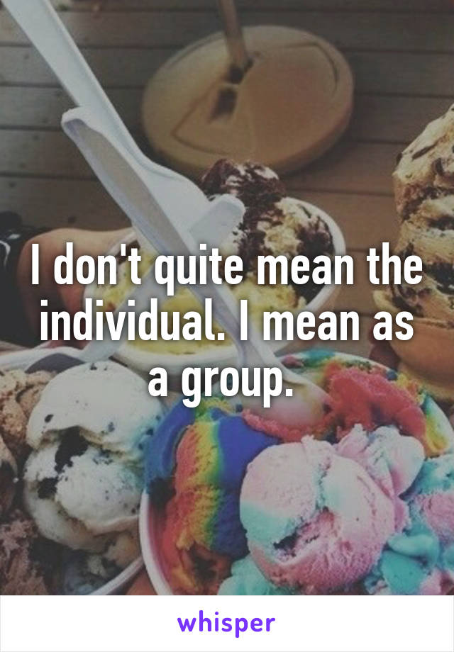 I don't quite mean the individual. I mean as a group. 