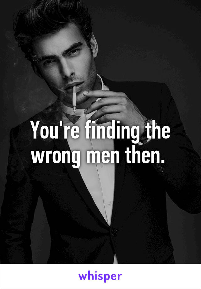 You're finding the wrong men then. 