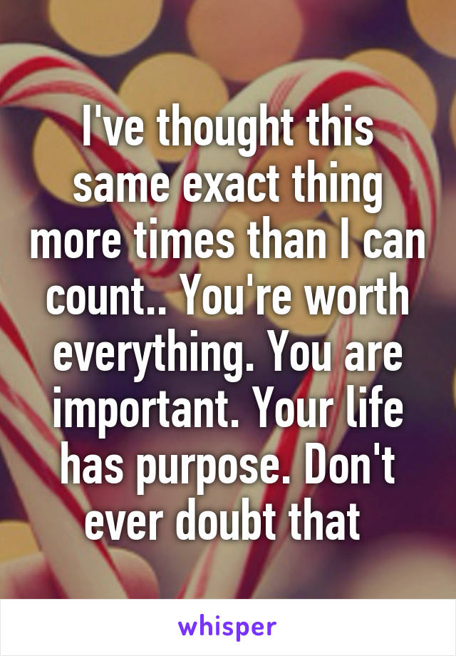 I've thought this same exact thing more times than I can count.. You're worth everything. You are important. Your life has purpose. Don't ever doubt that 