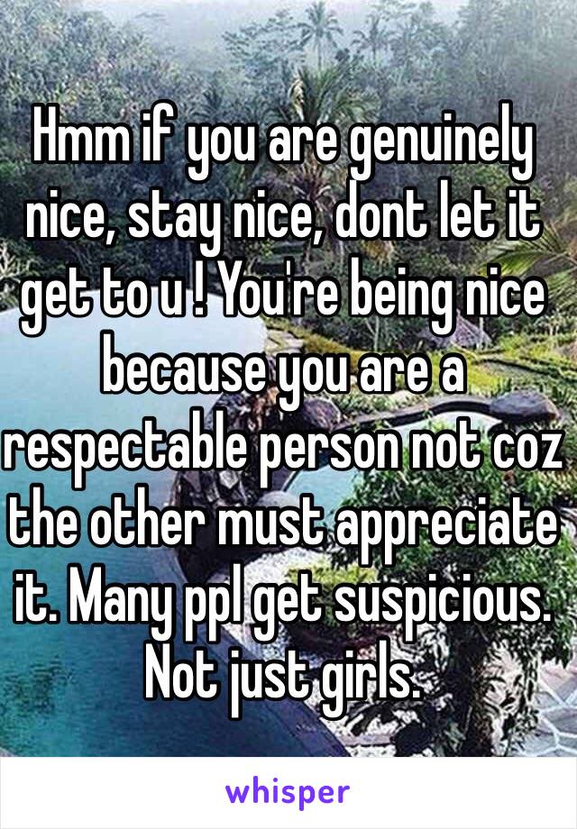 Hmm if you are genuinely nice, stay nice, dont let it get to u ! You're being nice because you are a respectable person not coz the other must appreciate it. Many ppl get suspicious. Not just girls. 