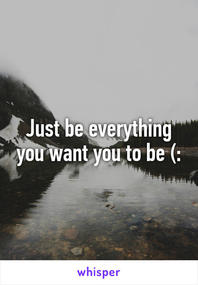 Just be everything you want you to be (: