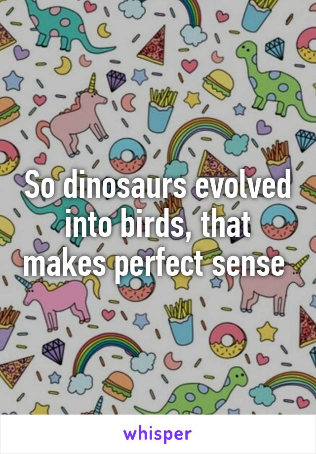 So dinosaurs evolved into birds, that makes perfect sense 
