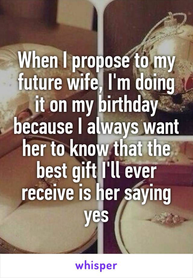 When I propose to my future wife, I'm doing it on my birthday because I always want her to know that the best gift I'll ever receive is her saying yes