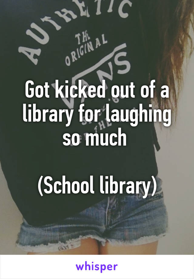 Got kicked out of a library for laughing so much 

(School library)