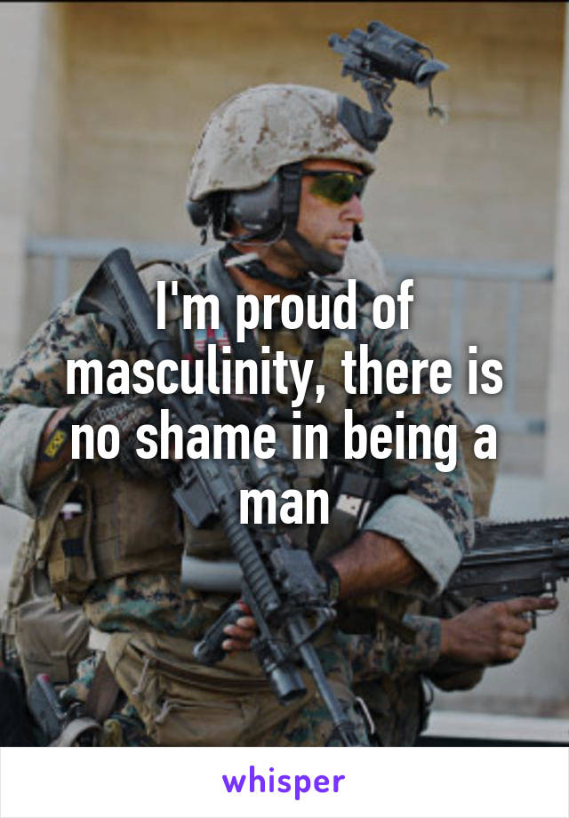 I'm proud of masculinity, there is no shame in being a man