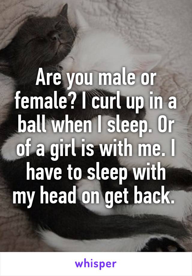 Are you male or female? I curl up in a ball when I sleep. Or of a girl is with me. I have to sleep with my head on get back. 