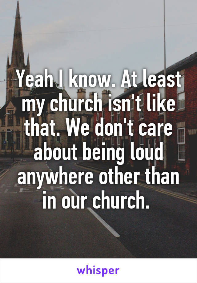 Yeah I know. At least my church isn't like that. We don't care about being loud anywhere other than in our church. 