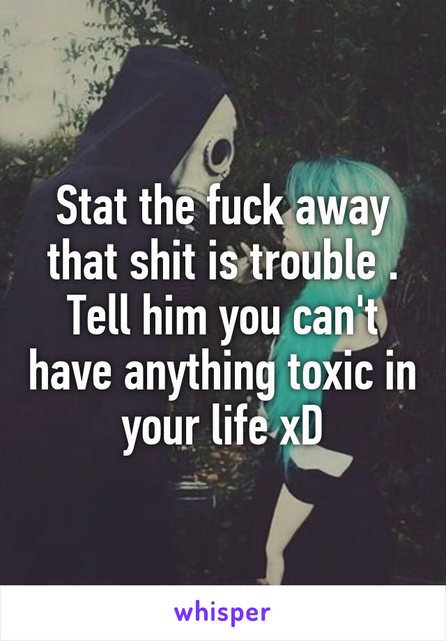 Stat the fuck away that shit is trouble . Tell him you can't have anything toxic in your life xD