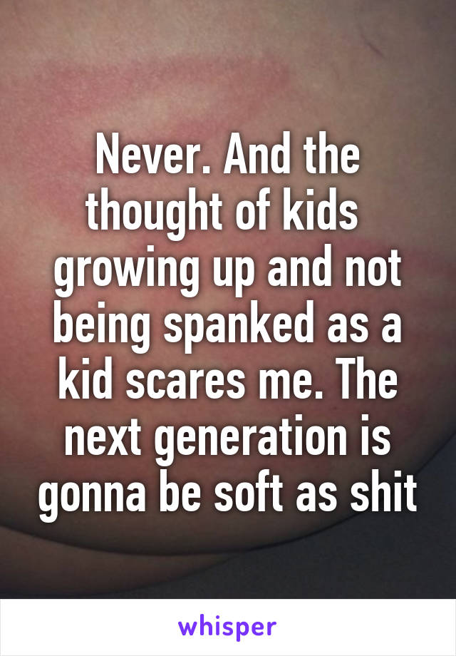 Never. And the thought of kids  growing up and not being spanked as a kid scares me. The next generation is gonna be soft as shit