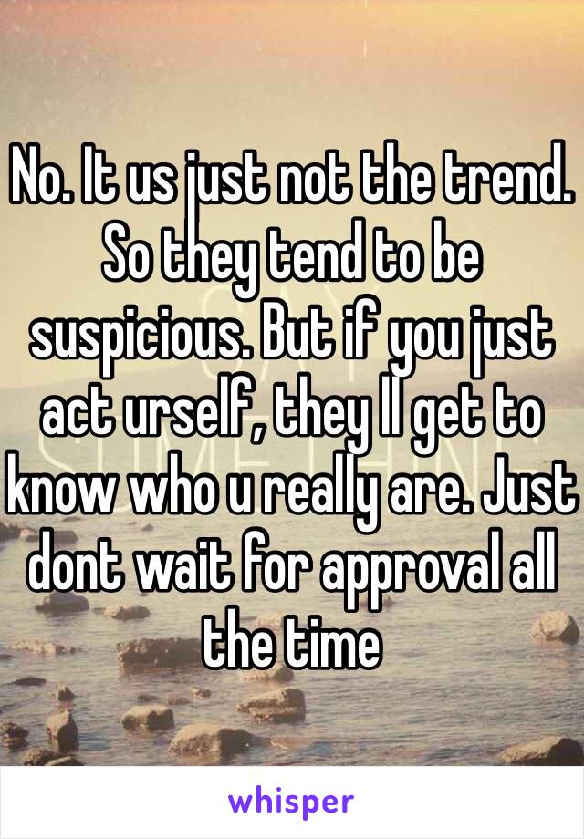 No. It us just not the trend. So they tend to be suspicious. But if you just act urself, they ll get to know who u really are. Just dont wait for approval all the time 
