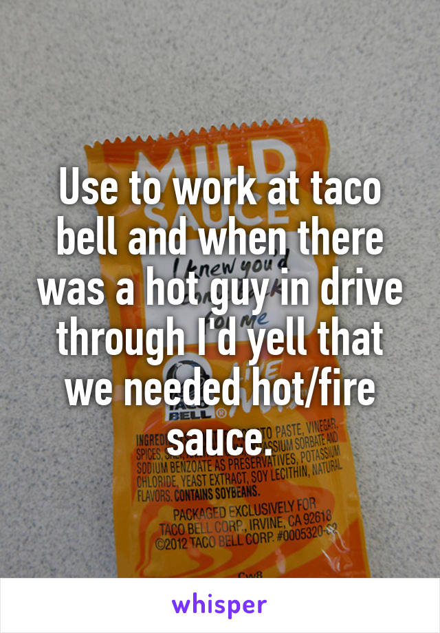 Use to work at taco bell and when there was a hot guy in drive through I'd yell that we needed hot/fire sauce.