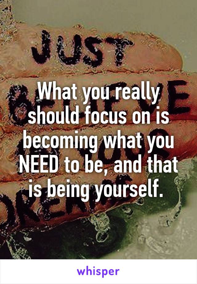 What you really should focus on is becoming what you NEED to be, and that is being yourself. 