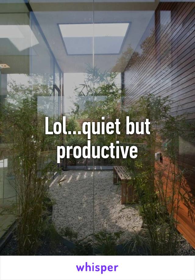 Lol...quiet but productive