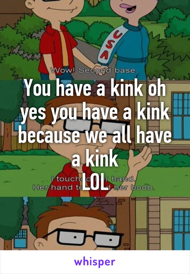 You have a kink oh yes you have a kink because we all have a kink
LOL