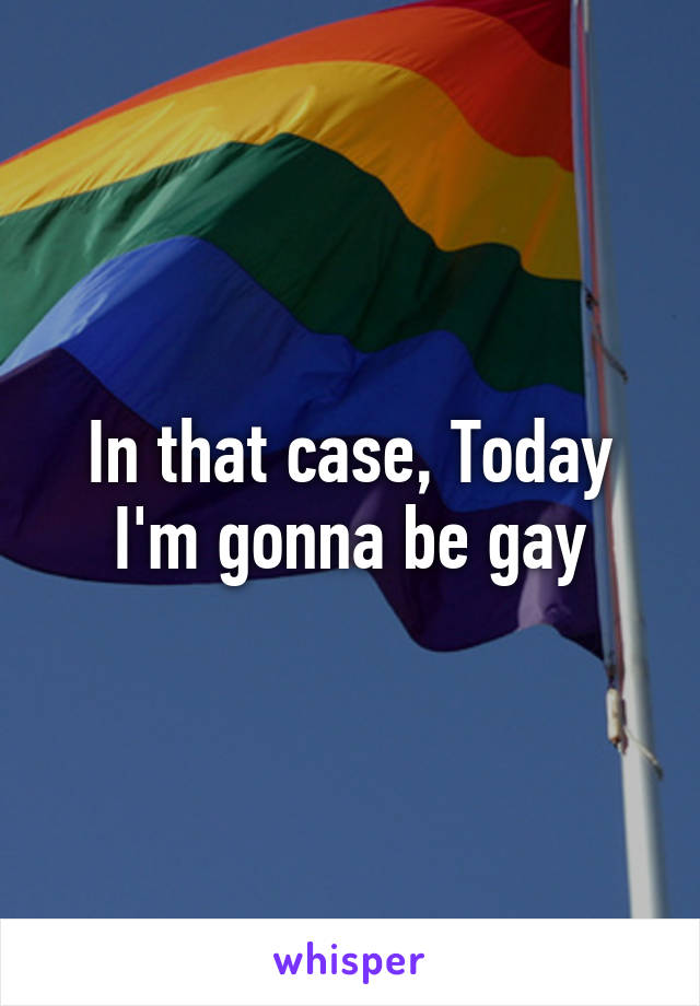In that case, Today I'm gonna be gay