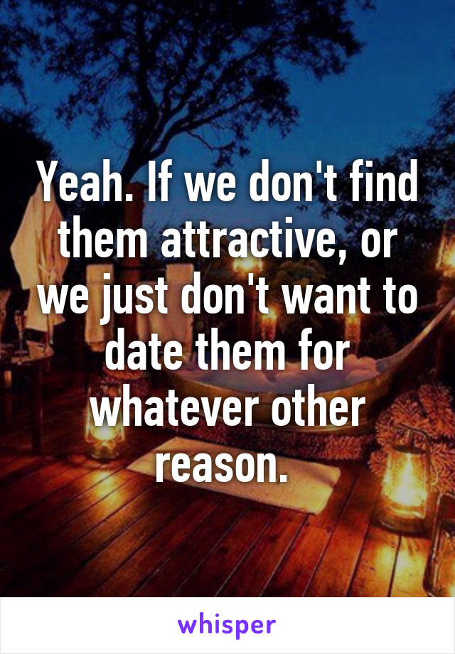 Yeah. If we don't find them attractive, or we just don't want to date them for whatever other reason. 