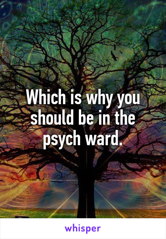 Which is why you should be in the psych ward.