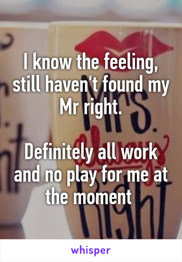 I know the feeling, still haven't found my Mr right.

Definitely all work and no play for me at the moment 