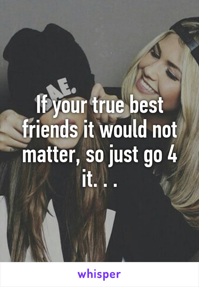 If your true best friends it would not matter, so just go 4 it. . .