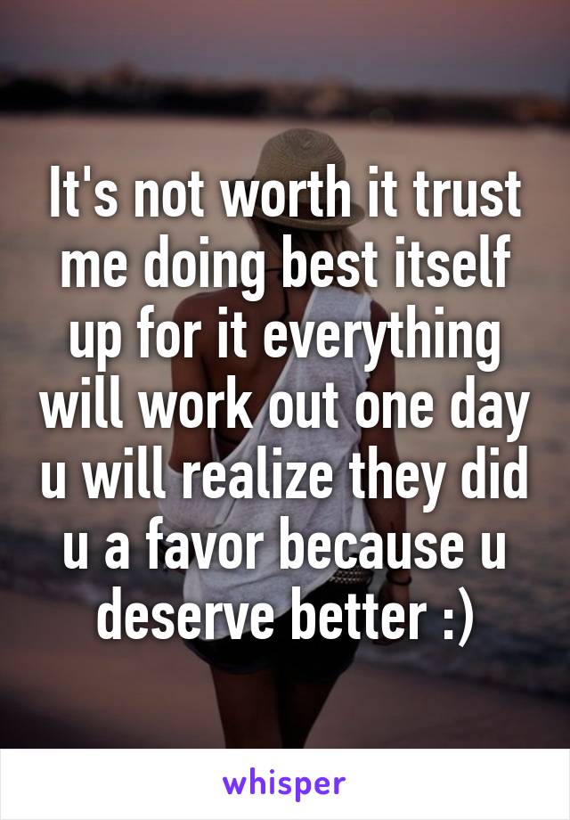 It's not worth it trust me doing best itself up for it everything will work out one day u will realize they did u a favor because u deserve better :)