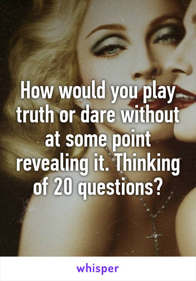 How would you play truth or dare without at some point revealing it. Thinking of 20 questions?