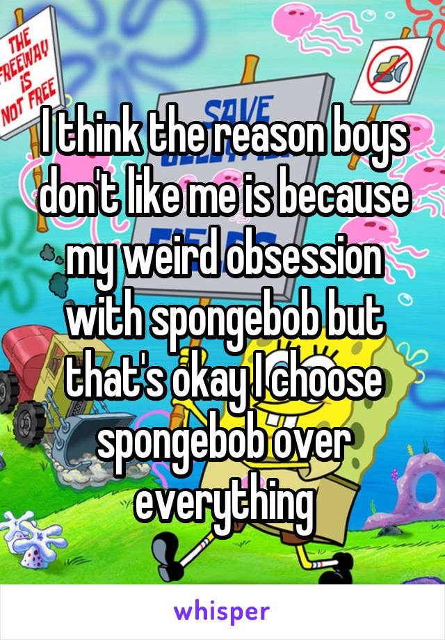 I think the reason boys don't like me is because my weird obsession with spongebob but that's okay I choose spongebob over everything
