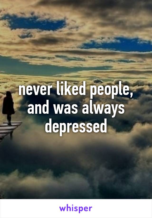 never liked people, and was always depressed