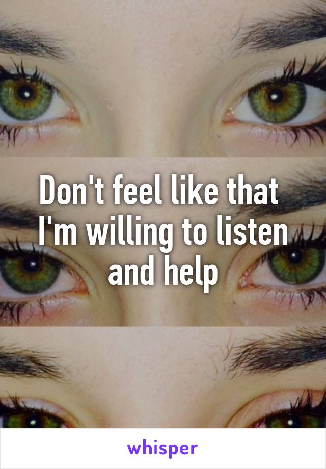 Don't feel like that  I'm willing to listen and help