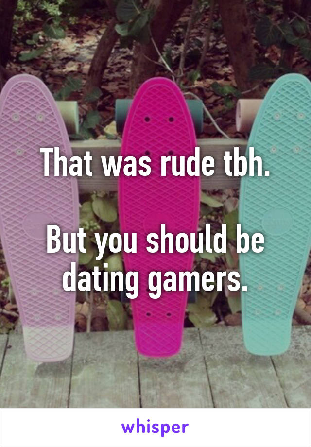 That was rude tbh.

But you should be dating gamers.
