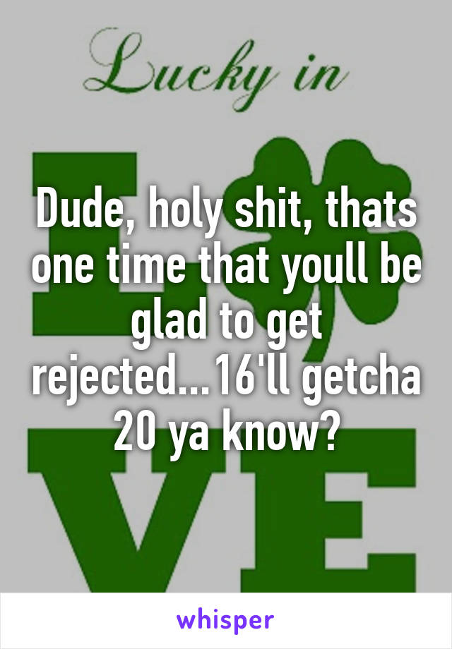 Dude, holy shit, thats one time that youll be glad to get rejected...16'll getcha 20 ya know?
