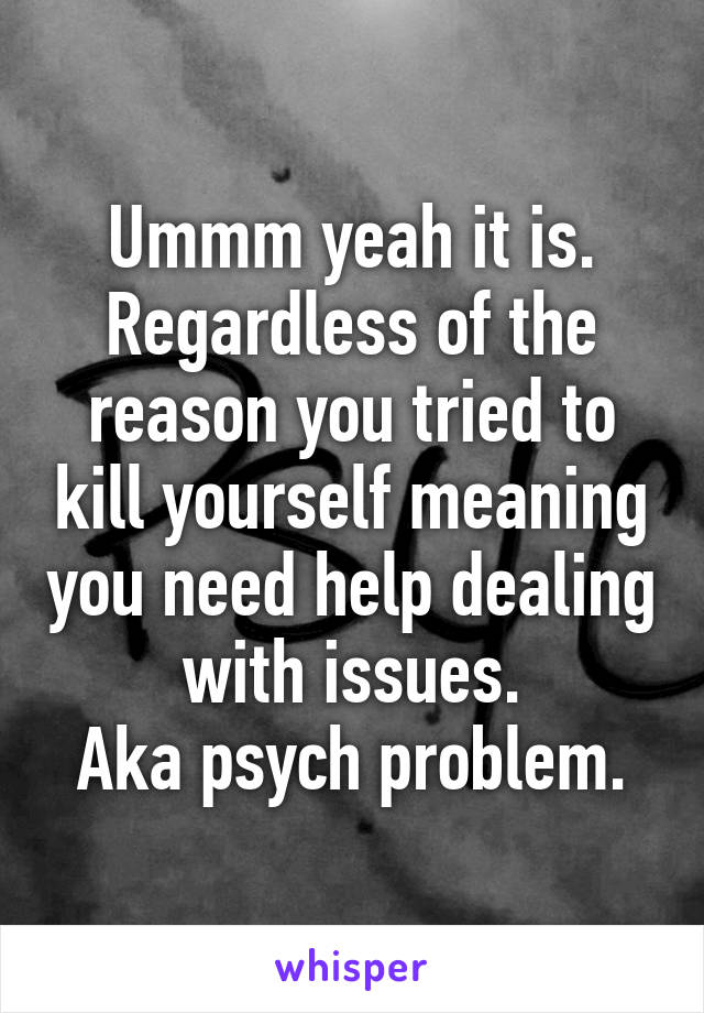 Ummm yeah it is.
Regardless of the reason you tried to kill yourself meaning you need help dealing with issues.
Aka psych problem.