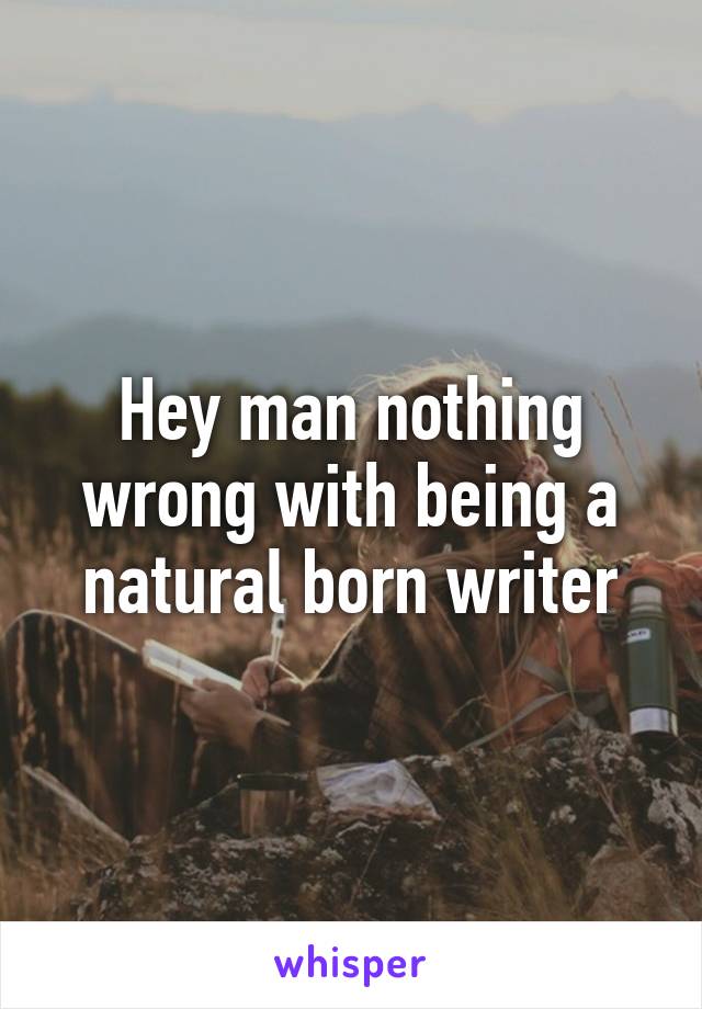 Hey man nothing wrong with being a natural born writer