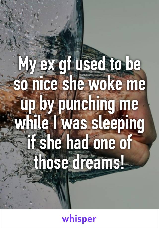 My ex gf used to be so nice she woke me up by punching me while I was sleeping if she had one of those dreams!