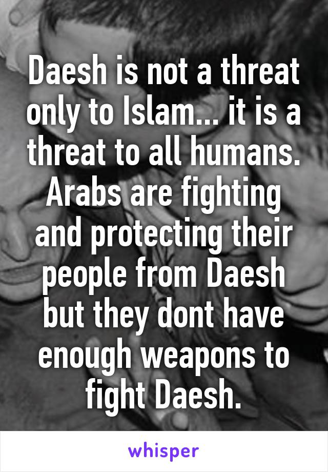 Daesh is not a threat only to Islam... it is a threat to all humans. Arabs are fighting and protecting their people from Daesh but they dont have enough weapons to fight Daesh.