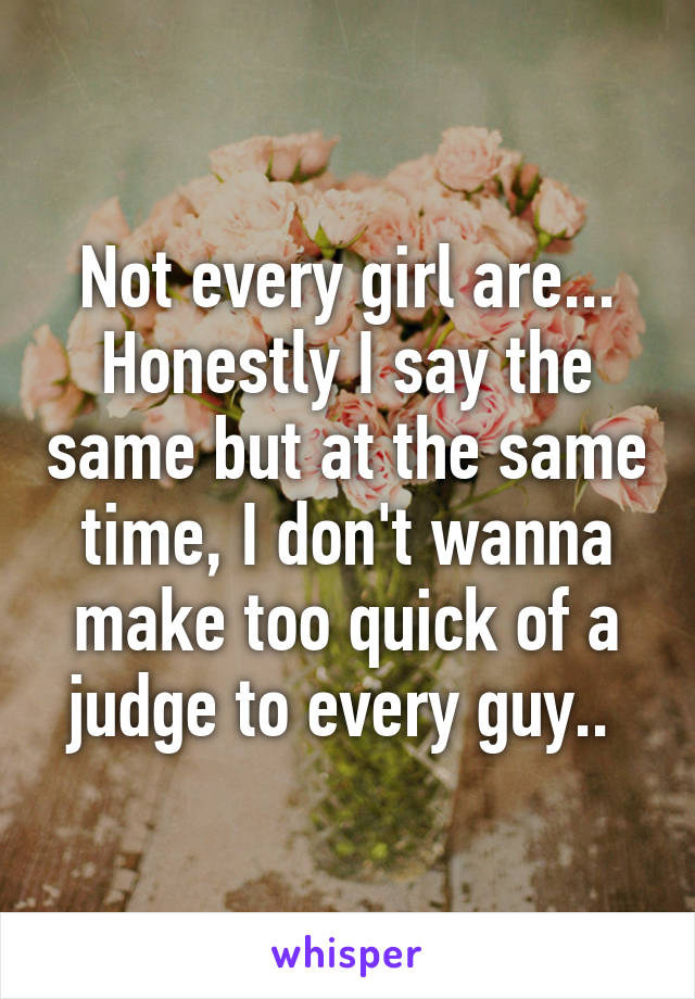 Not every girl are... Honestly I say the same but at the same time, I don't wanna make too quick of a judge to every guy.. 