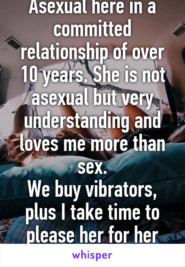 Asexual here in a committed relationship of over 10 years. She is not asexual but very understanding and loves me more than sex.
We buy vibrators, plus I take time to please her for her sake.