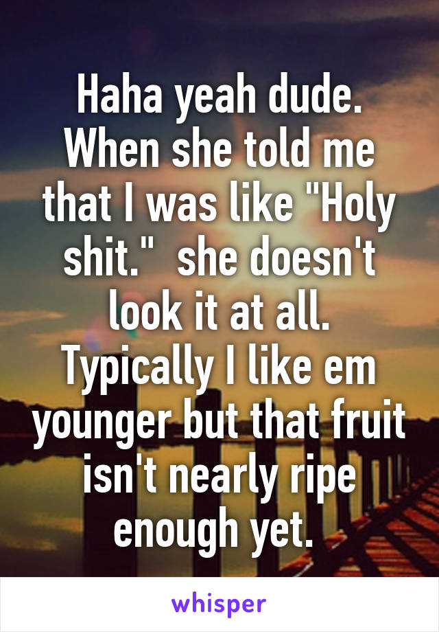 Haha yeah dude. When she told me that I was like "Holy shit."  she doesn't look it at all. Typically I like em younger but that fruit isn't nearly ripe enough yet. 
