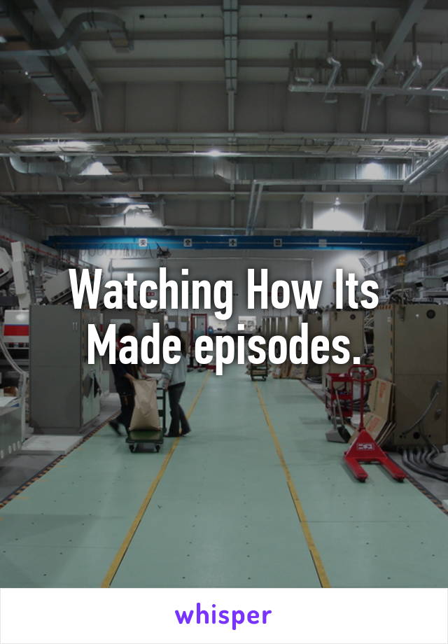 Watching How Its Made episodes.