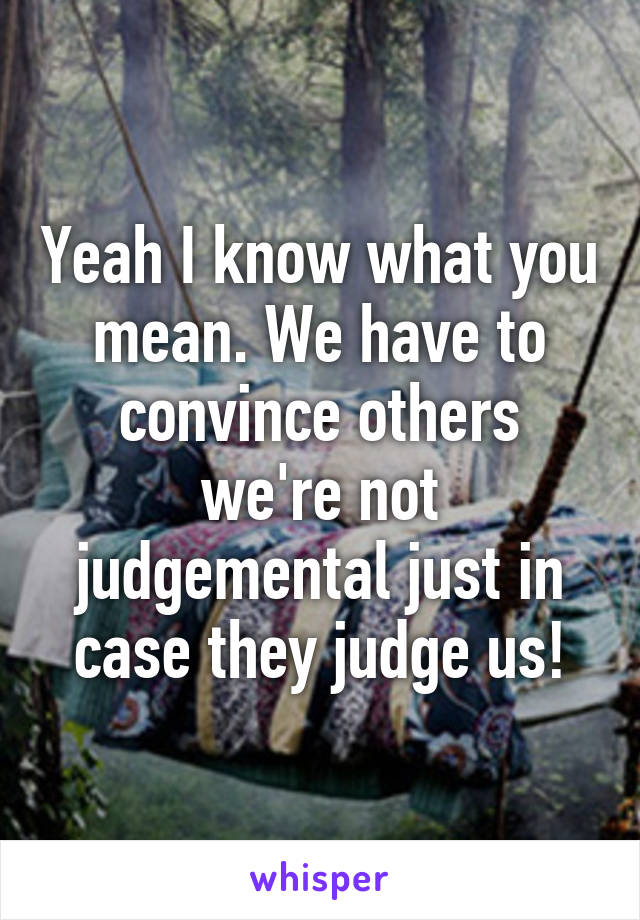 Yeah I know what you mean. We have to convince others we're not judgemental just in case they judge us!