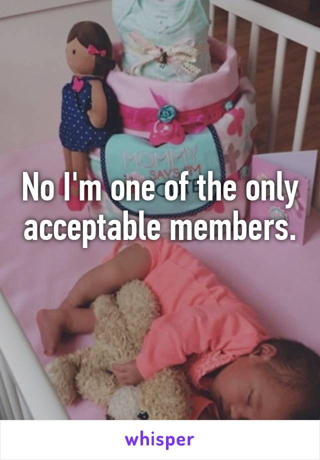 No I'm one of the only acceptable members. 