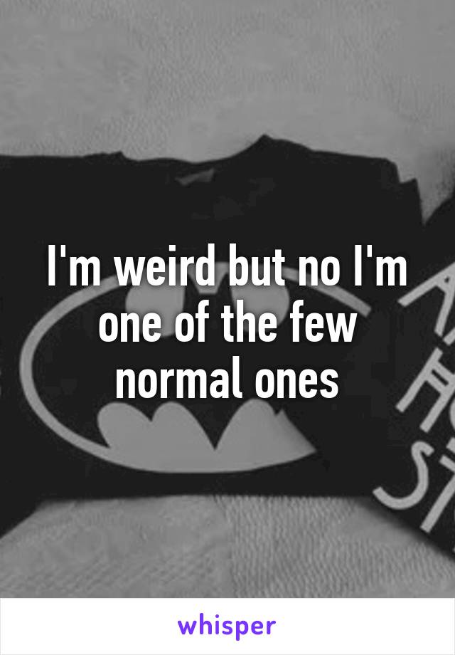 I'm weird but no I'm one of the few normal ones