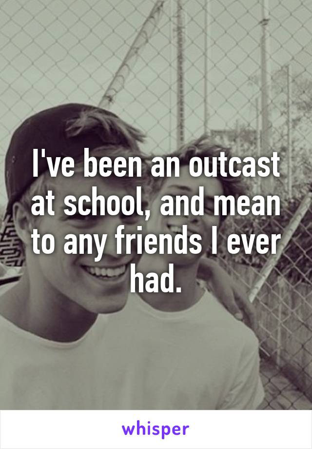 I've been an outcast at school, and mean to any friends I ever had.