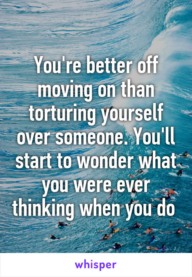 You're better off moving on than torturing yourself over someone. You'll start to wonder what you were ever thinking when you do 