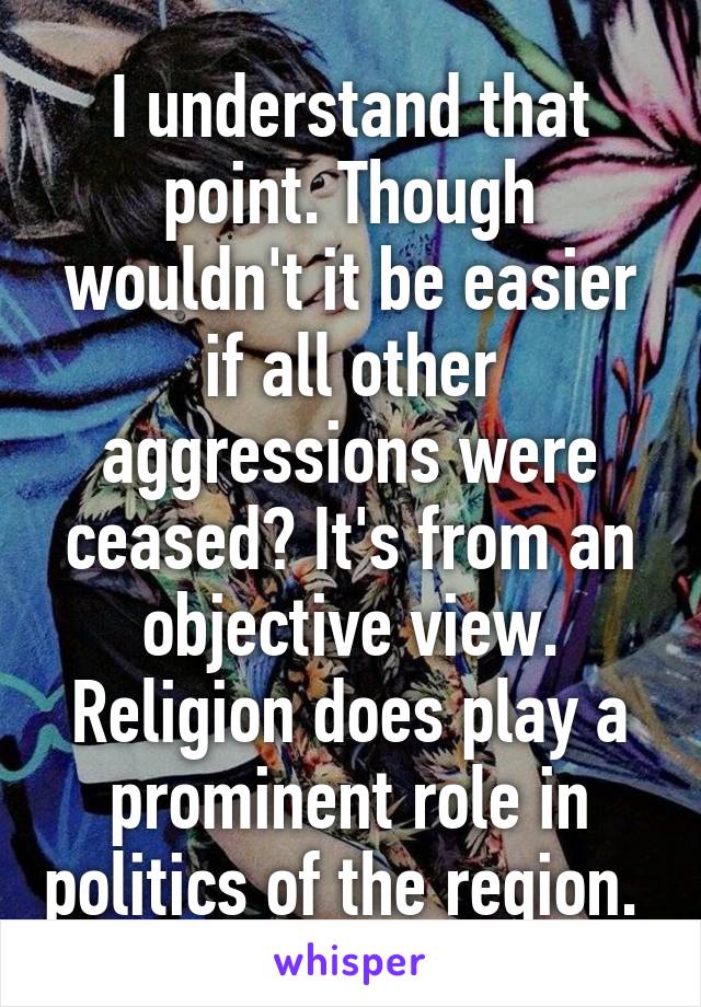 I understand that point. Though wouldn't it be easier if all other aggressions were ceased? It's from an objective view. Religion does play a prominent role in politics of the region. 