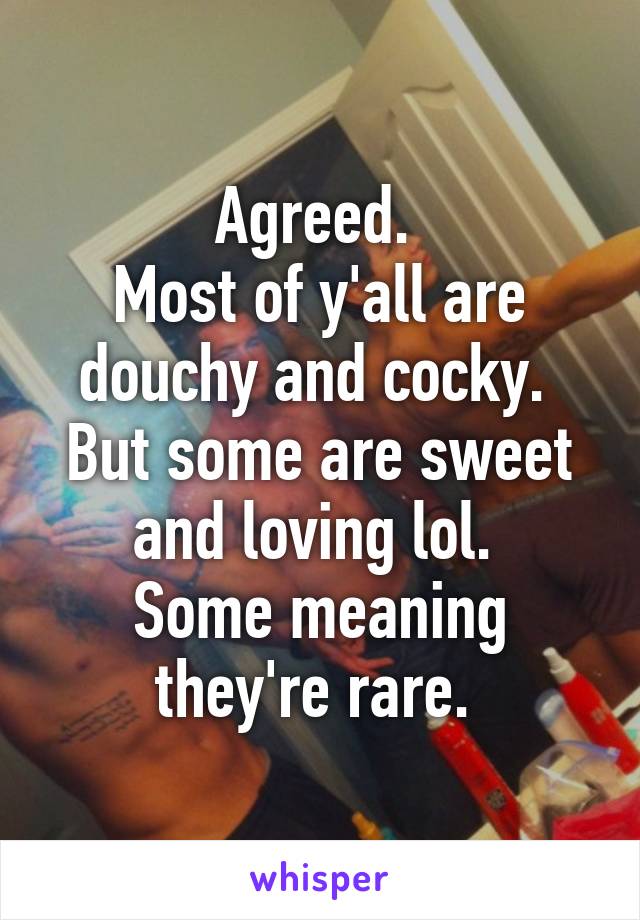 Agreed. 
Most of y'all are douchy and cocky. 
But some are sweet and loving lol. 
Some meaning they're rare. 