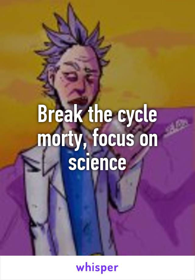 Break the cycle morty, focus on science