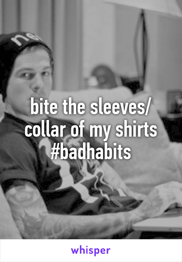 bite the sleeves/ collar of my shirts #badhabits