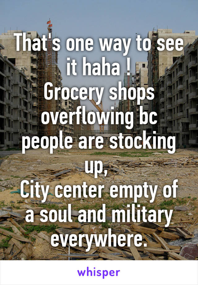 That's one way to see it haha !
Grocery shops overflowing bc people are stocking up, 
City center empty of a soul and military everywhere.