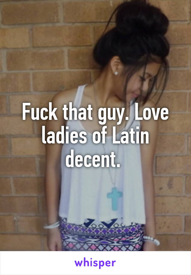 Fuck that guy. Love ladies of Latin decent. 