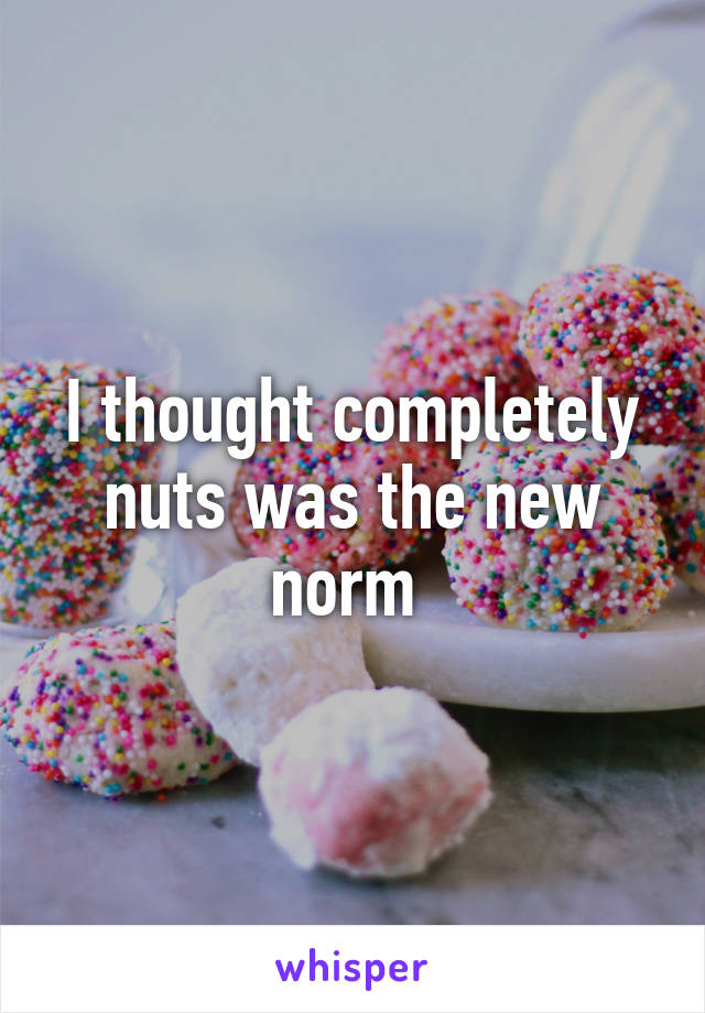 I thought completely nuts was the new norm 